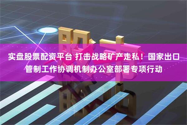 实盘股票配资平台 打击战略矿产走私！国家出口管制工作协调机制办公室部署专项行动