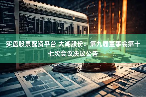 实盘股票配资平台 大湖股份：第九届董事会第十七次会议决议公告