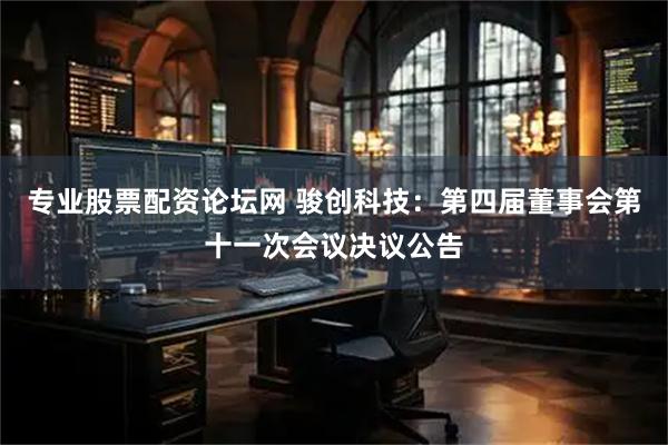 专业股票配资论坛网 骏创科技：第四届董事会第十一次会议决议公告