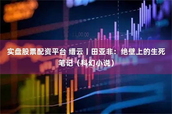 实盘股票配资平台 缙云丨田亚非：绝壁上的生死笔记（科幻小说）