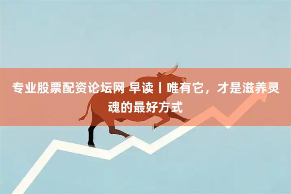 专业股票配资论坛网 早读丨唯有它，才是滋养灵魂的最好方式