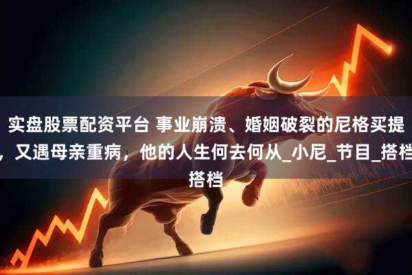 实盘股票配资平台 事业崩溃、婚姻破裂的尼格买提，又遇母亲重病，他的人生何去何从_小尼_节目_搭档