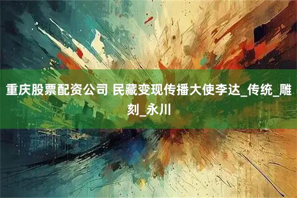 重庆股票配资公司 民藏变现传播大使李达_传统_雕刻_永川