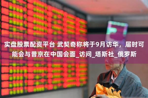 实盘股票配资平台 武契奇称将于9月访华，届时可能会与普京在中国会面_访问_塔斯社_俄罗斯