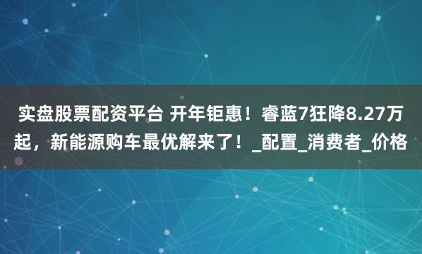实盘股票配资平台 开年钜惠！睿蓝7狂降8.27万起，新能源购车最优解来了！_配置_消费者_价格