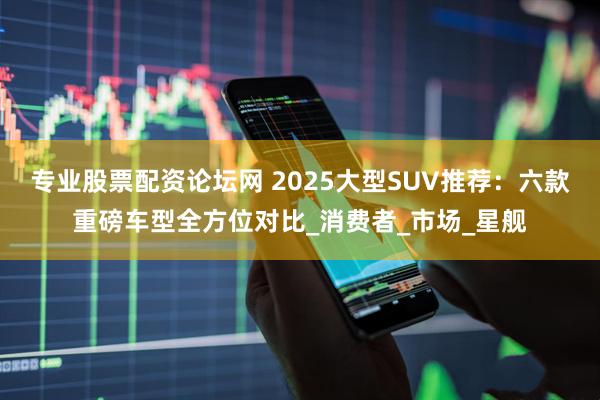 专业股票配资论坛网 2025大型SUV推荐：六款重磅车型全方位对比_消费者_市场_星舰