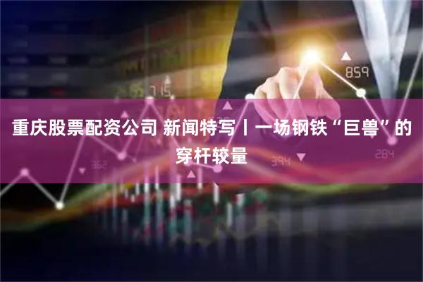 重庆股票配资公司 新闻特写丨一场钢铁“巨兽”的穿杆较量
