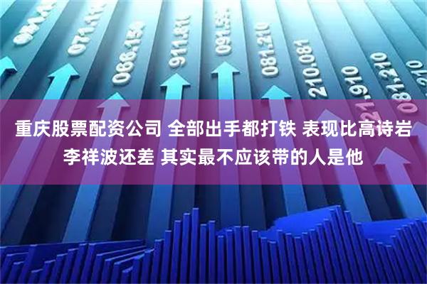 重庆股票配资公司 全部出手都打铁 表现比高诗岩李祥波还差 其实最不应该带的人是他