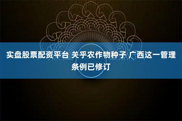 实盘股票配资平台 关乎农作物种子 广西这一管理条例已修订