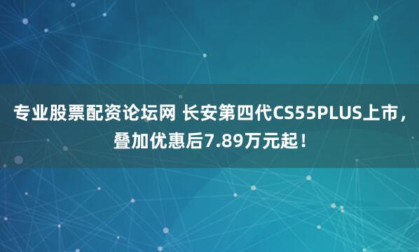 专业股票配资论坛网 长安第四代CS55PLUS上市，叠加优惠后7.89万元起！