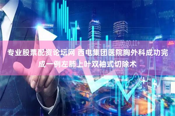 专业股票配资论坛网 西电集团医院胸外科成功完成一例左肺上叶双袖式切除术