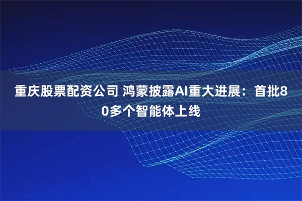 重庆股票配资公司 鸿蒙披露AI重大进展：首批80多个智能体上线