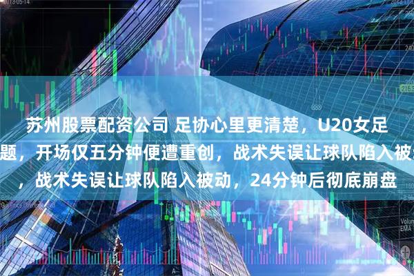 苏州股票配资公司 足协心里更清楚，U20女足进入半决赛不是运气问题，开场仅五分钟便遭重创，战术失误让球队陷入被动，24分钟后彻底崩盘