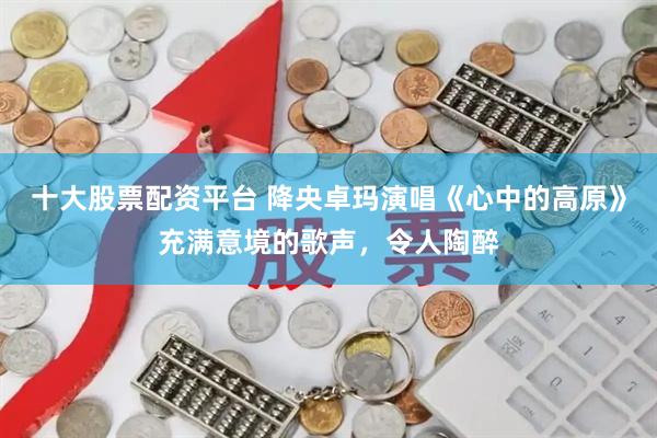 十大股票配资平台 降央卓玛演唱《心中的高原》充满意境的歌声，令人陶醉