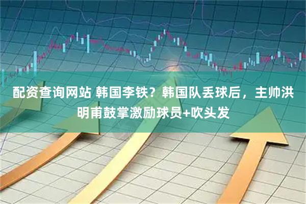 配资查询网站 韩国李铁？韩国队丢球后，主帅洪明甫鼓掌激励球员+吹头发