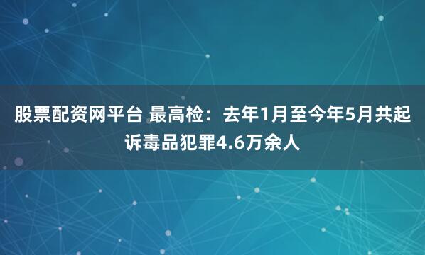股票配资网平台 最高检：去年1月至今年5月共起诉毒品犯罪4.6万余人