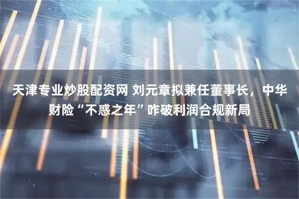天津专业炒股配资网 刘元章拟兼任董事长，中华财险“不惑之年”咋破利润合规新局