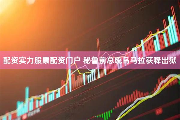 配资实力股票配资门户 秘鲁前总统乌马拉获释出狱