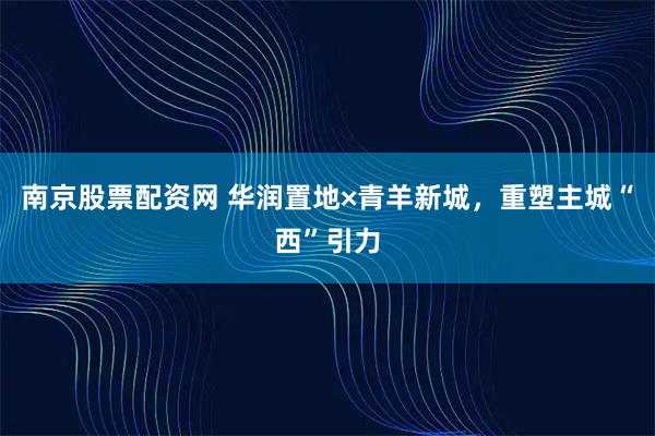 南京股票配资网 华润置地×青羊新城，重塑主城“西”引力