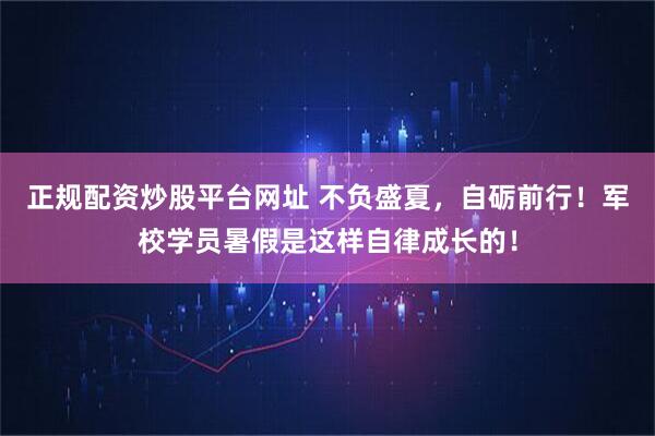正规配资炒股平台网址 不负盛夏，自砺前行！军校学员暑假是这样自律成长的！