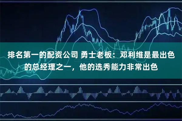 排名第一的配资公司 勇士老板：邓利维是最出色的总经理之一，他的选秀能力非常出色