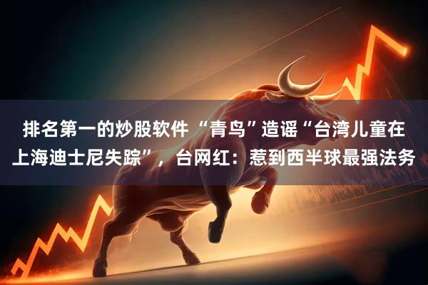 排名第一的炒股软件 “青鸟”造谣“台湾儿童在上海迪士尼失踪”，台网红：惹到西半球最强法务