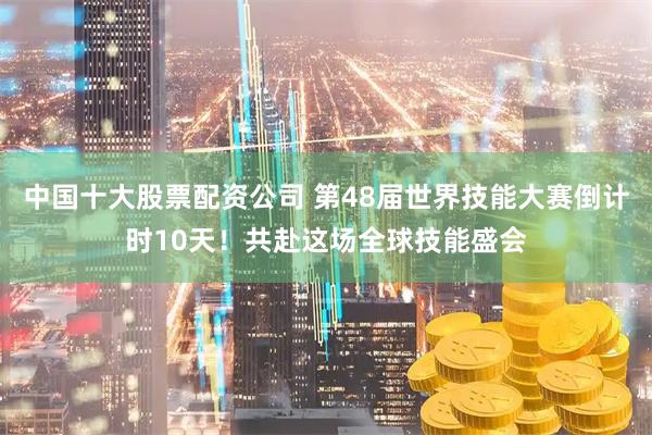 中国十大股票配资公司 第48届世界技能大赛倒计时10天！共赴这场全球技能盛会