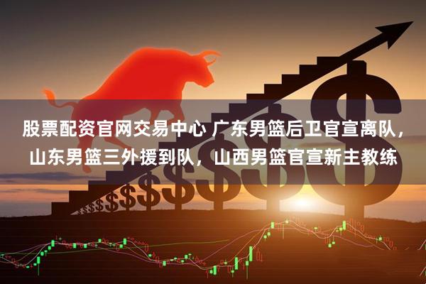 股票配资官网交易中心 广东男篮后卫官宣离队，山东男篮三外援到队，山西男篮官宣新主教练