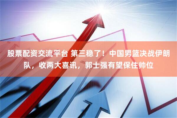 股票配资交流平台 第三稳了!中国男篮决战伊朗队,收两大喜讯,郭士强有望保住帅位