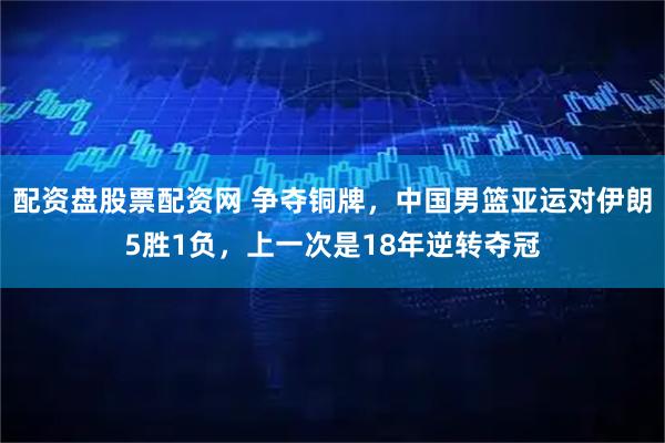 配资盘股票配资网 争夺铜牌，中国男篮亚运对伊朗5胜1负，上一次是18年逆转夺冠