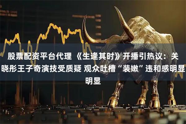 股票配资平台代理 《生逢其时》开播引热议：关晓彤王子奇演技受质疑 观众吐槽“装嫩”违和感明显
