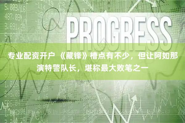 专业配资开户 《藏锋》槽点有不少，但让阿如那演特警队长，堪称最大败笔之一